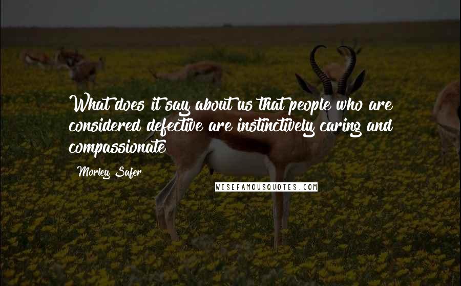 Morley Safer Quotes: What does it say about us that people who are considered defective are instinctively caring and compassionate?