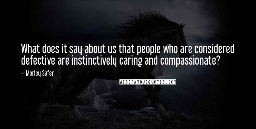 Morley Safer Quotes: What does it say about us that people who are considered defective are instinctively caring and compassionate?