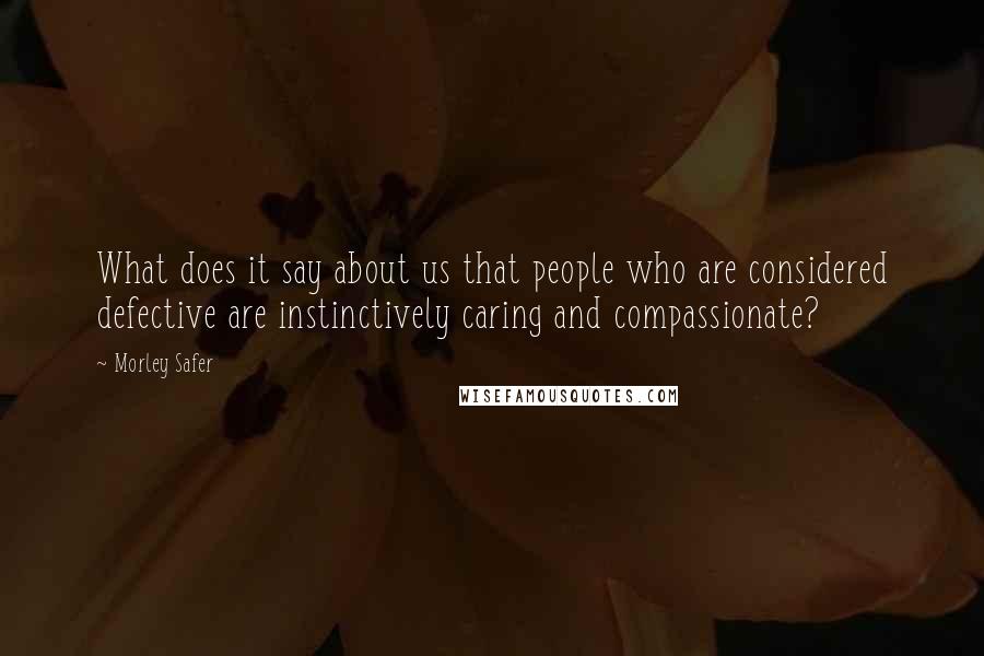 Morley Safer Quotes: What does it say about us that people who are considered defective are instinctively caring and compassionate?