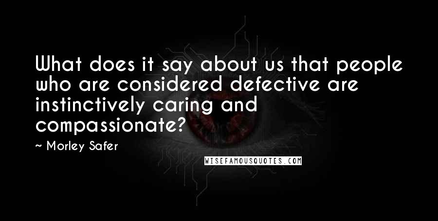 Morley Safer Quotes: What does it say about us that people who are considered defective are instinctively caring and compassionate?