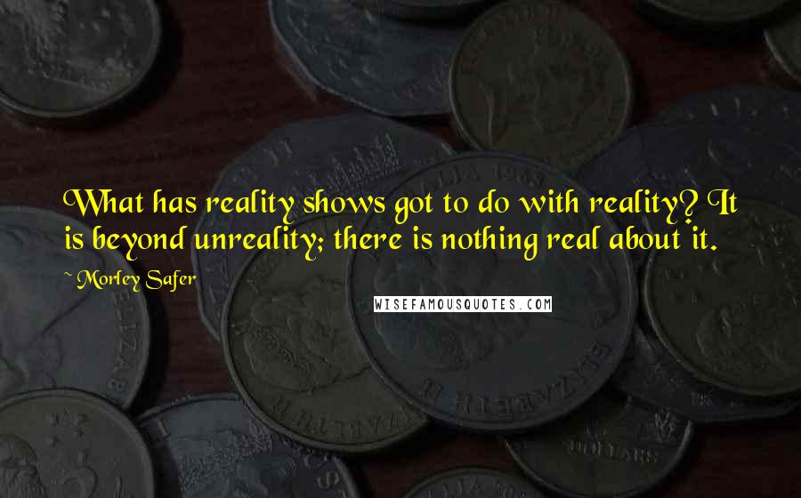 Morley Safer Quotes: What has reality shows got to do with reality? It is beyond unreality; there is nothing real about it.