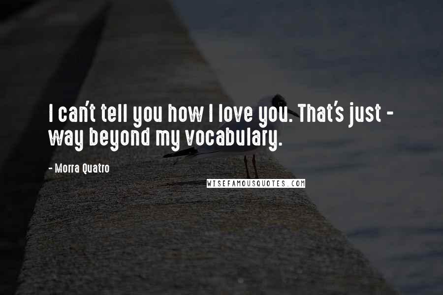 Morra Quatro Quotes: I can't tell you how I love you. That's just - way beyond my vocabulary.