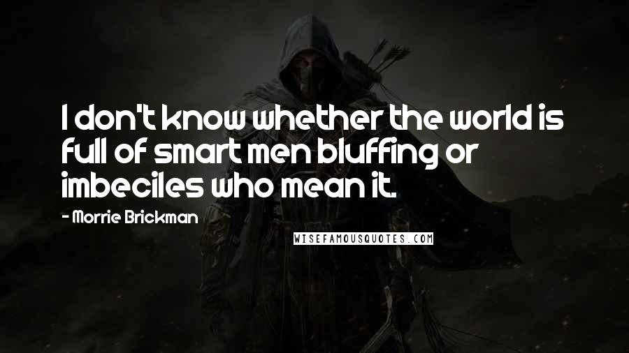 Morrie Brickman Quotes: I don't know whether the world is full of smart men bluffing or imbeciles who mean it.