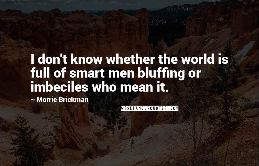 Morrie Brickman Quotes: I don't know whether the world is full of smart men bluffing or imbeciles who mean it.