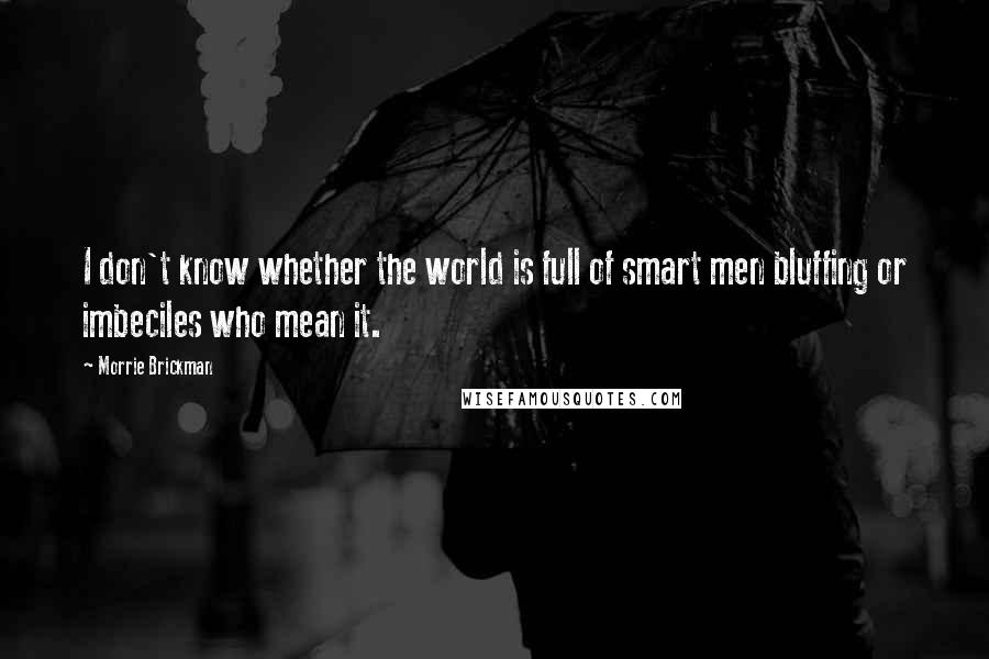 Morrie Brickman Quotes: I don't know whether the world is full of smart men bluffing or imbeciles who mean it.