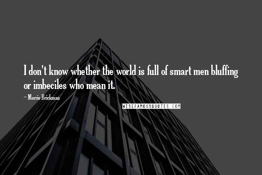 Morrie Brickman Quotes: I don't know whether the world is full of smart men bluffing or imbeciles who mean it.