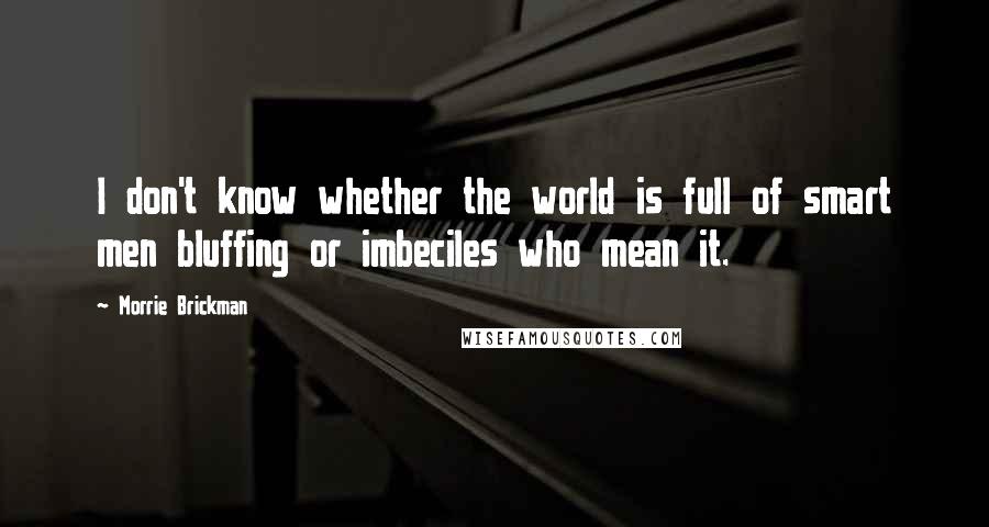 Morrie Brickman Quotes: I don't know whether the world is full of smart men bluffing or imbeciles who mean it.