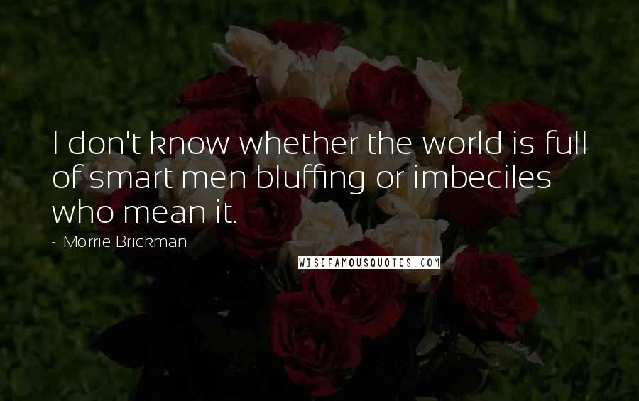 Morrie Brickman Quotes: I don't know whether the world is full of smart men bluffing or imbeciles who mean it.