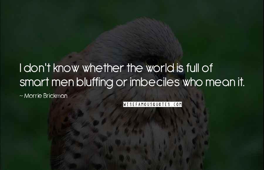 Morrie Brickman Quotes: I don't know whether the world is full of smart men bluffing or imbeciles who mean it.