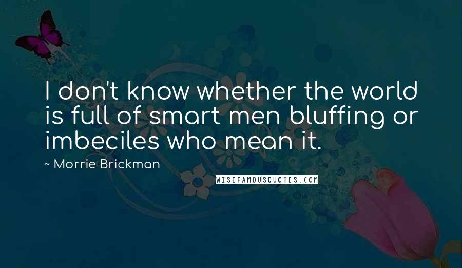 Morrie Brickman Quotes: I don't know whether the world is full of smart men bluffing or imbeciles who mean it.