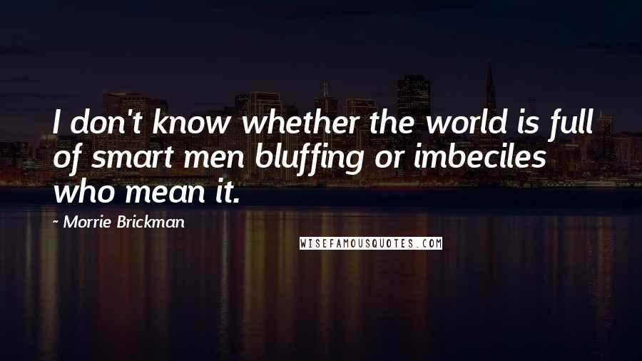 Morrie Brickman Quotes: I don't know whether the world is full of smart men bluffing or imbeciles who mean it.