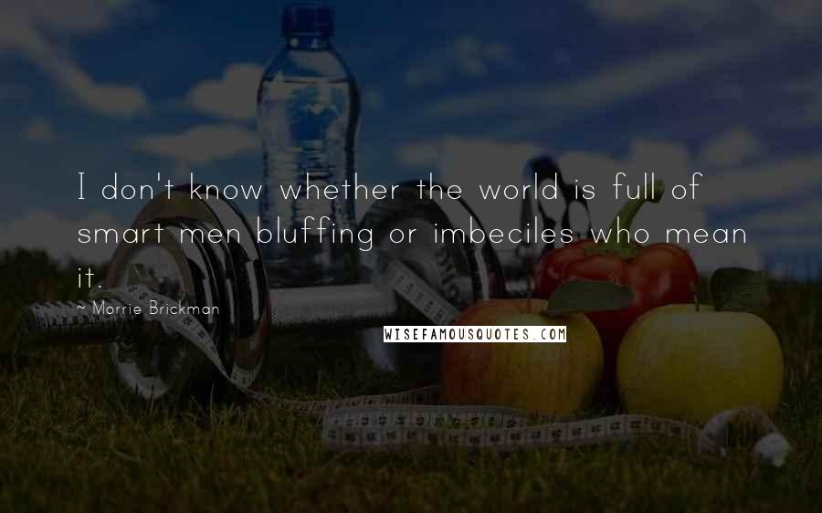 Morrie Brickman Quotes: I don't know whether the world is full of smart men bluffing or imbeciles who mean it.