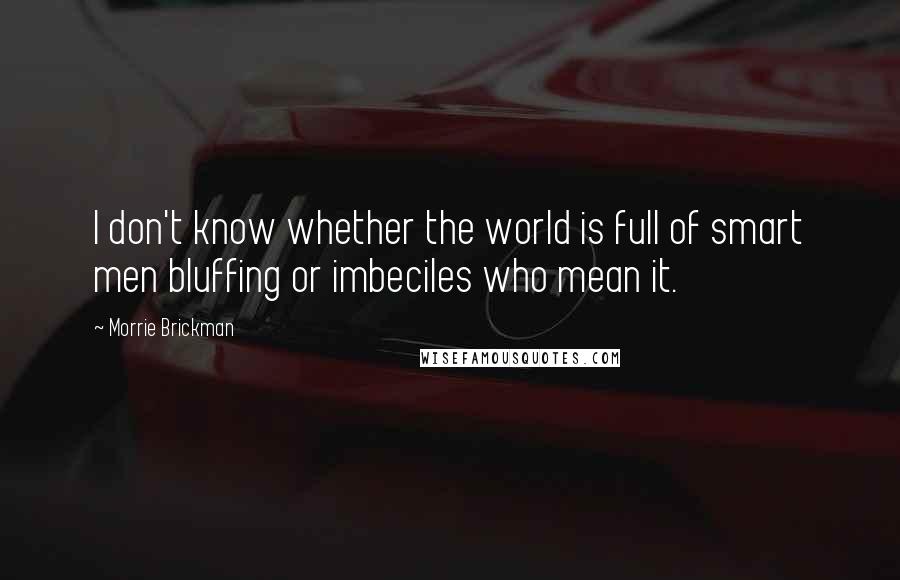 Morrie Brickman Quotes: I don't know whether the world is full of smart men bluffing or imbeciles who mean it.