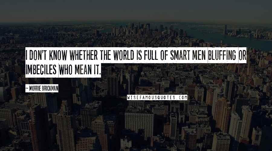 Morrie Brickman Quotes: I don't know whether the world is full of smart men bluffing or imbeciles who mean it.