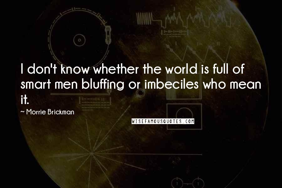 Morrie Brickman Quotes: I don't know whether the world is full of smart men bluffing or imbeciles who mean it.