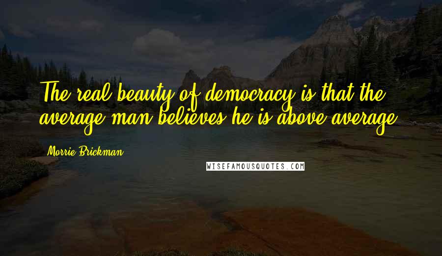 Morrie Brickman Quotes: The real beauty of democracy is that the average man believes he is above average.