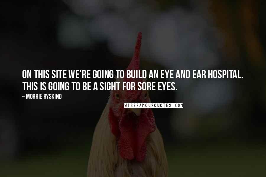 Morrie Ryskind Quotes: On this site we're going to build an Eye and Ear Hospital. This is going to be a sight for sore eyes.