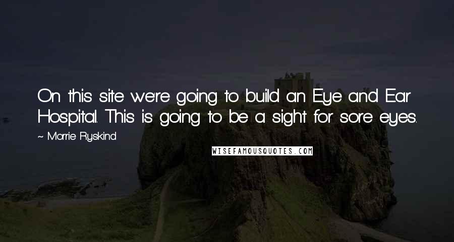 Morrie Ryskind Quotes: On this site we're going to build an Eye and Ear Hospital. This is going to be a sight for sore eyes.