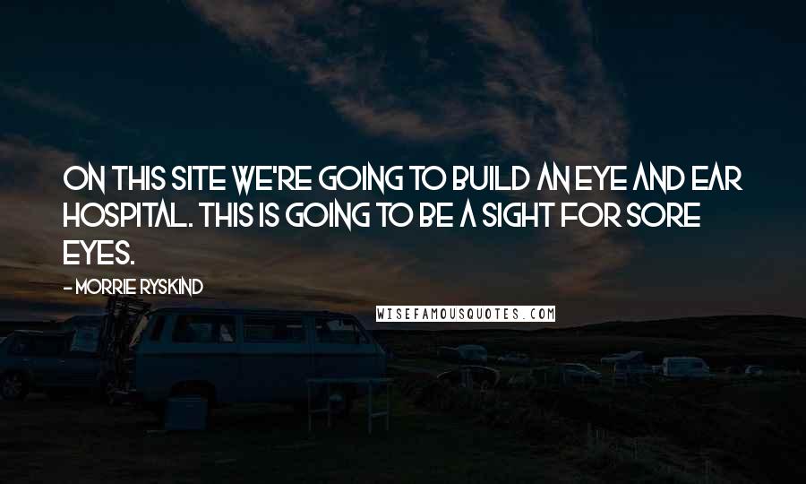 Morrie Ryskind Quotes: On this site we're going to build an Eye and Ear Hospital. This is going to be a sight for sore eyes.