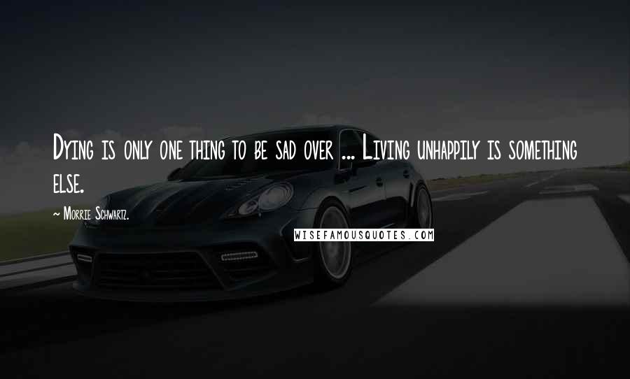 Morrie Schwartz. Quotes: Dying is only one thing to be sad over ... Living unhappily is something else.