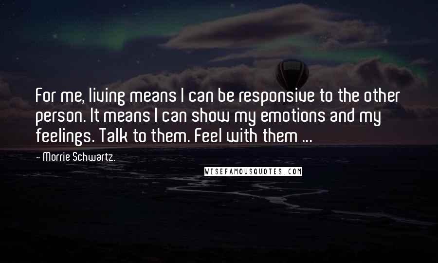 Morrie Schwartz. Quotes: For me, living means I can be responsive to the other person. It means I can show my emotions and my feelings. Talk to them. Feel with them ...