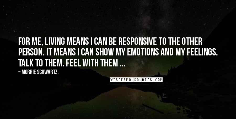 Morrie Schwartz. Quotes: For me, living means I can be responsive to the other person. It means I can show my emotions and my feelings. Talk to them. Feel with them ...