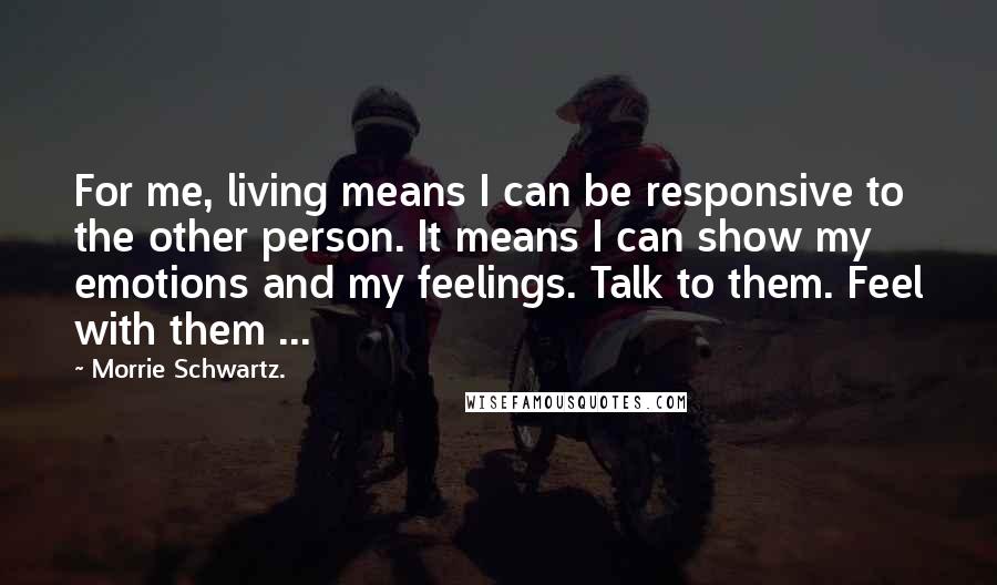 Morrie Schwartz. Quotes: For me, living means I can be responsive to the other person. It means I can show my emotions and my feelings. Talk to them. Feel with them ...