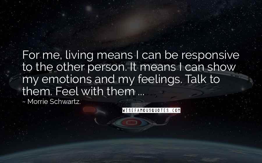 Morrie Schwartz. Quotes: For me, living means I can be responsive to the other person. It means I can show my emotions and my feelings. Talk to them. Feel with them ...