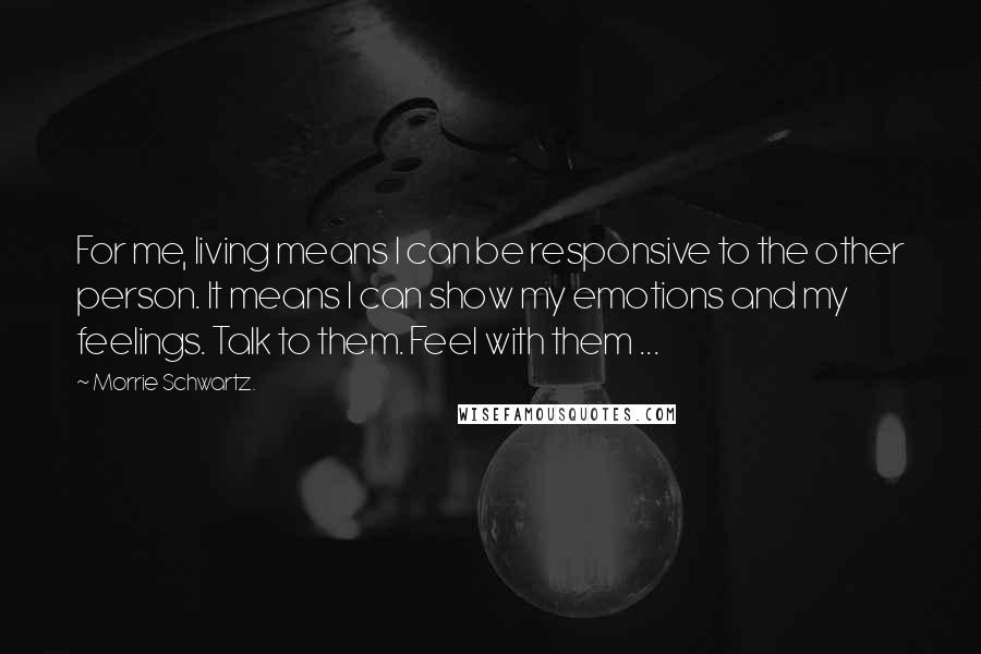 Morrie Schwartz. Quotes: For me, living means I can be responsive to the other person. It means I can show my emotions and my feelings. Talk to them. Feel with them ...
