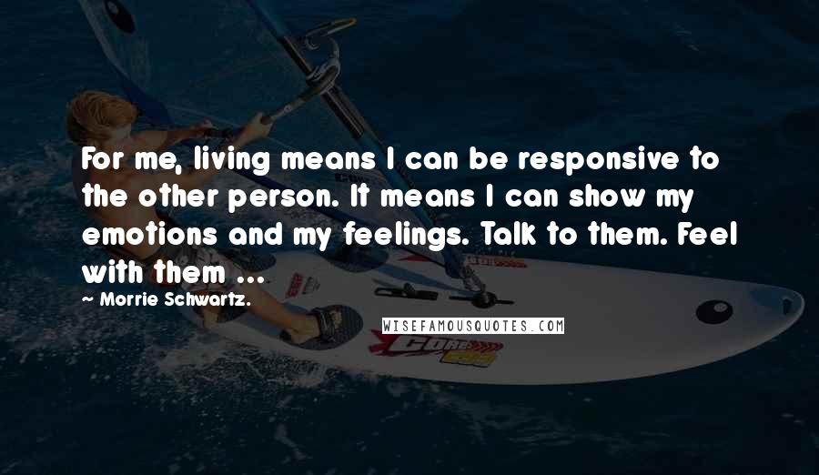 Morrie Schwartz. Quotes: For me, living means I can be responsive to the other person. It means I can show my emotions and my feelings. Talk to them. Feel with them ...
