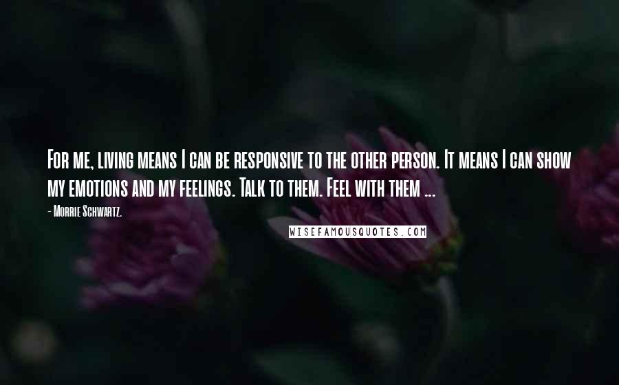 Morrie Schwartz. Quotes: For me, living means I can be responsive to the other person. It means I can show my emotions and my feelings. Talk to them. Feel with them ...
