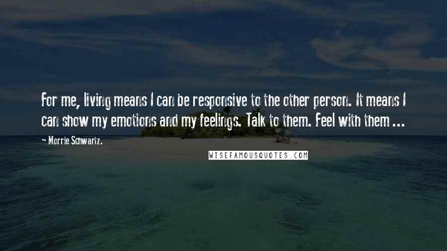 Morrie Schwartz. Quotes: For me, living means I can be responsive to the other person. It means I can show my emotions and my feelings. Talk to them. Feel with them ...