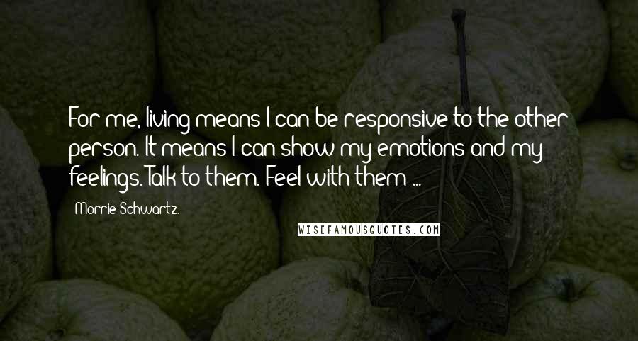 Morrie Schwartz. Quotes: For me, living means I can be responsive to the other person. It means I can show my emotions and my feelings. Talk to them. Feel with them ...