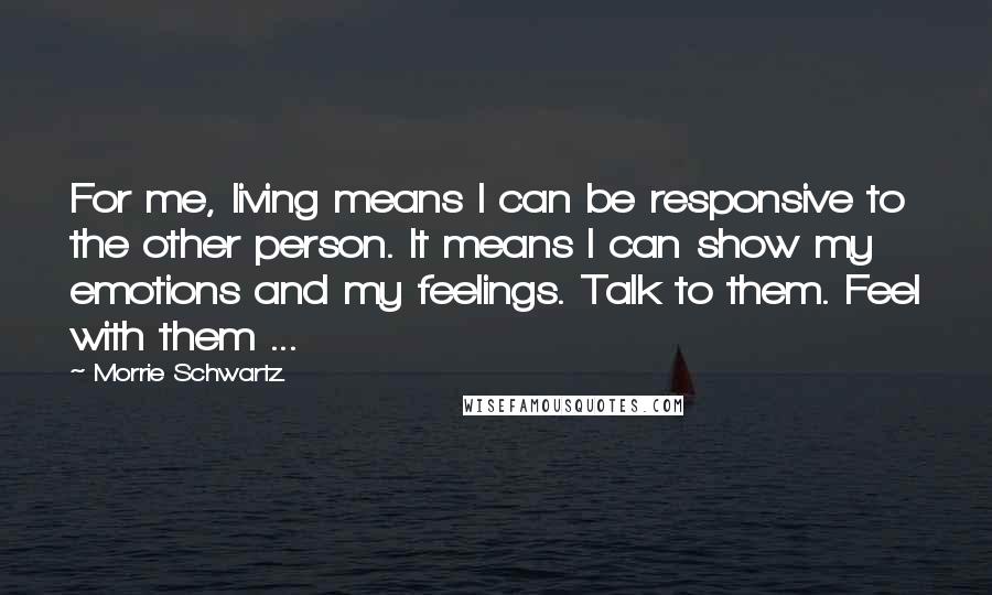 Morrie Schwartz. Quotes: For me, living means I can be responsive to the other person. It means I can show my emotions and my feelings. Talk to them. Feel with them ...