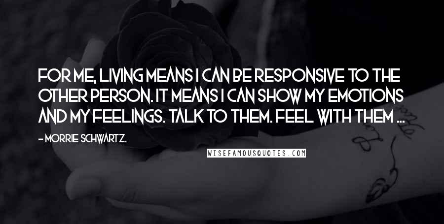Morrie Schwartz. Quotes: For me, living means I can be responsive to the other person. It means I can show my emotions and my feelings. Talk to them. Feel with them ...