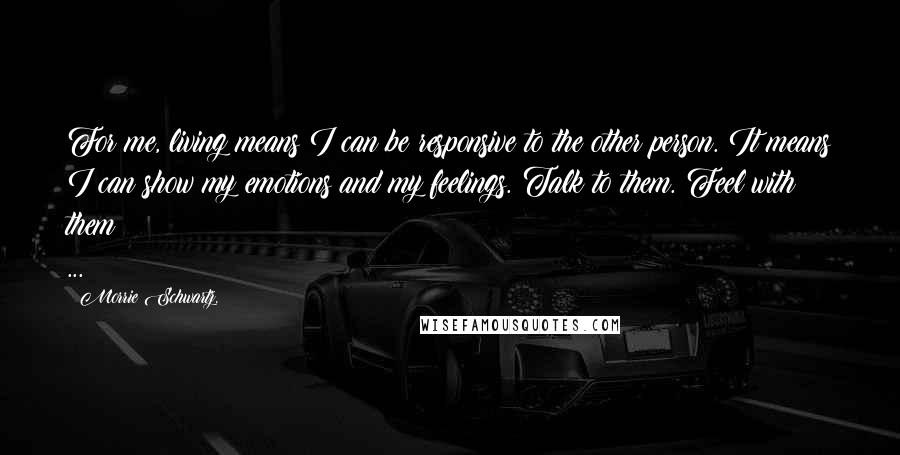 Morrie Schwartz. Quotes: For me, living means I can be responsive to the other person. It means I can show my emotions and my feelings. Talk to them. Feel with them ...