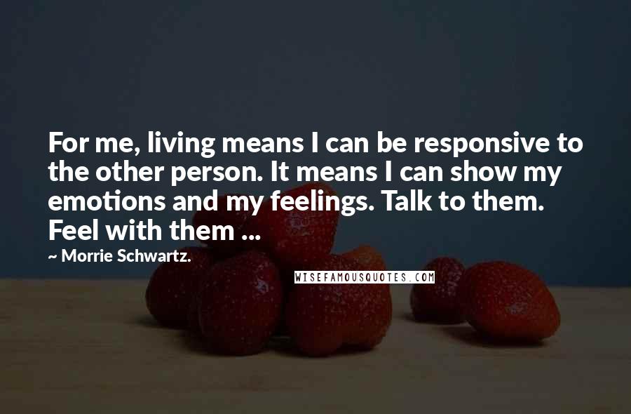 Morrie Schwartz. Quotes: For me, living means I can be responsive to the other person. It means I can show my emotions and my feelings. Talk to them. Feel with them ...