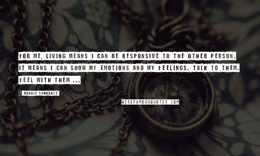 Morrie Schwartz. Quotes: For me, living means I can be responsive to the other person. It means I can show my emotions and my feelings. Talk to them. Feel with them ...
