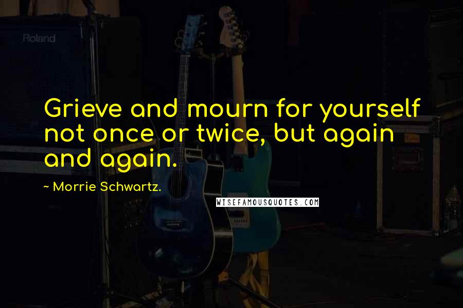 Morrie Schwartz. Quotes: Grieve and mourn for yourself not once or twice, but again and again.