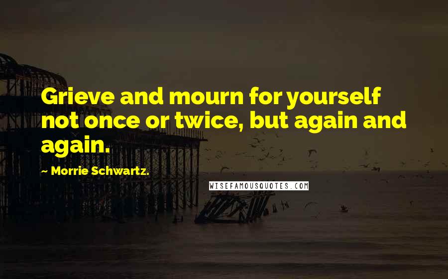 Morrie Schwartz. Quotes: Grieve and mourn for yourself not once or twice, but again and again.