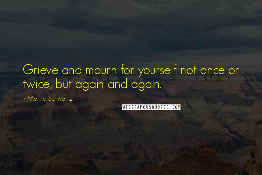 Morrie Schwartz. Quotes: Grieve and mourn for yourself not once or twice, but again and again.