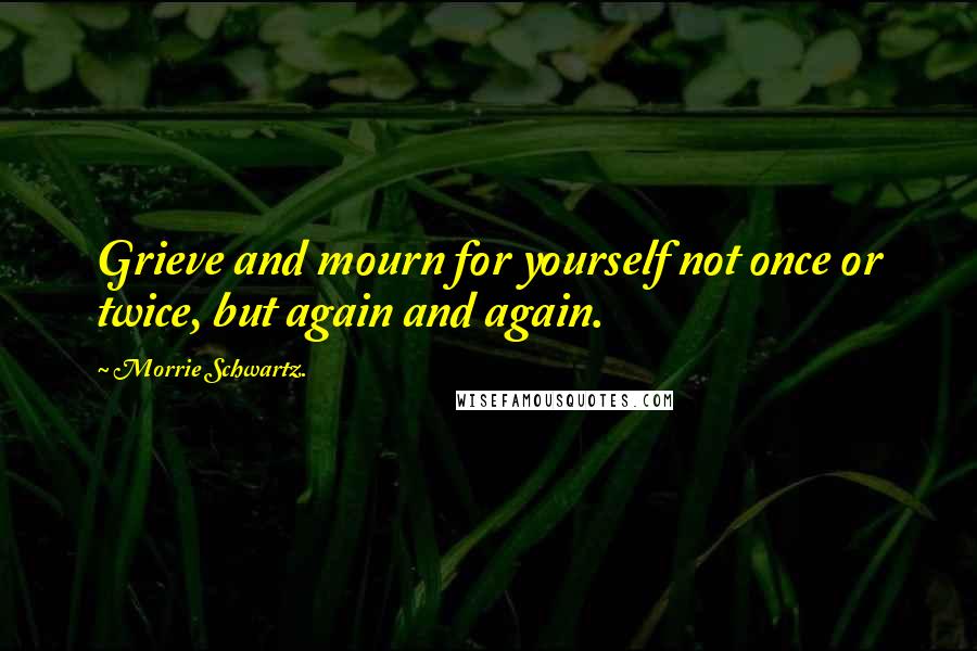 Morrie Schwartz. Quotes: Grieve and mourn for yourself not once or twice, but again and again.