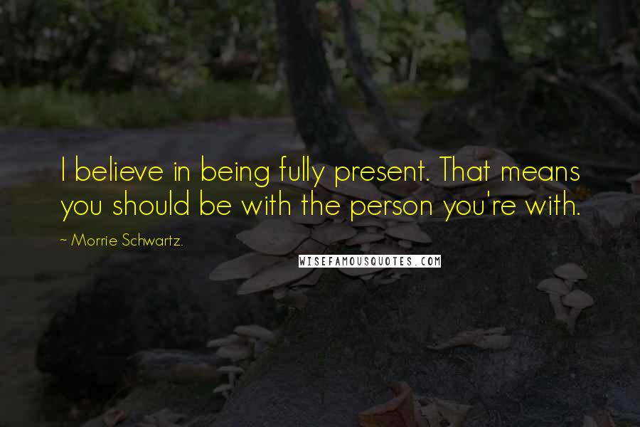 Morrie Schwartz. Quotes: I believe in being fully present. That means you should be with the person you're with.