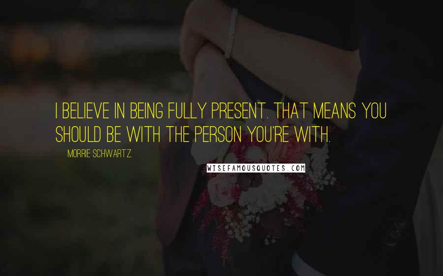 Morrie Schwartz. Quotes: I believe in being fully present. That means you should be with the person you're with.