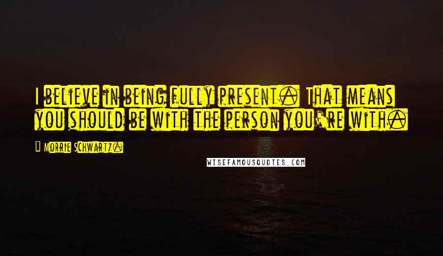 Morrie Schwartz. Quotes: I believe in being fully present. That means you should be with the person you're with.