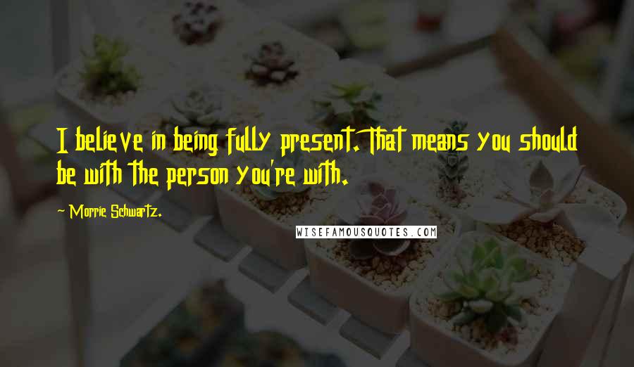 Morrie Schwartz. Quotes: I believe in being fully present. That means you should be with the person you're with.
