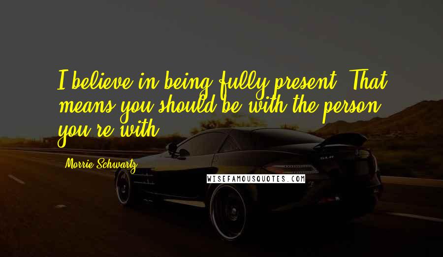 Morrie Schwartz. Quotes: I believe in being fully present. That means you should be with the person you're with.