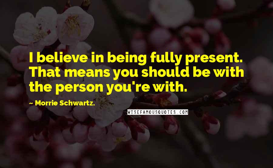 Morrie Schwartz. Quotes: I believe in being fully present. That means you should be with the person you're with.