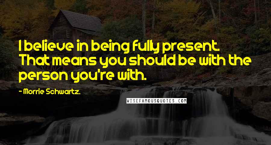 Morrie Schwartz. Quotes: I believe in being fully present. That means you should be with the person you're with.