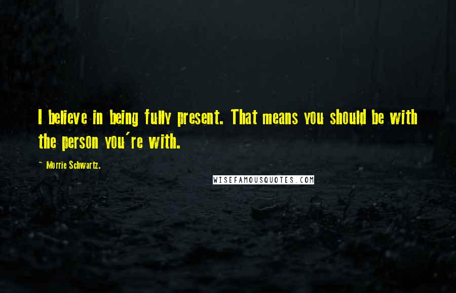 Morrie Schwartz. Quotes: I believe in being fully present. That means you should be with the person you're with.